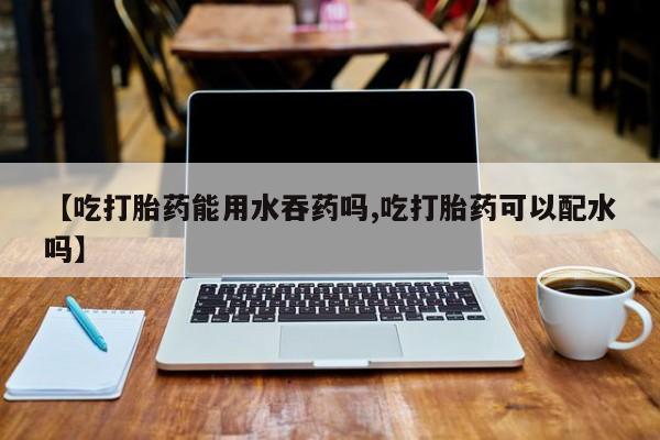 哪里有流产药联系方式【吃打胎药能用水吞药吗,吃打胎药可以配水吗】