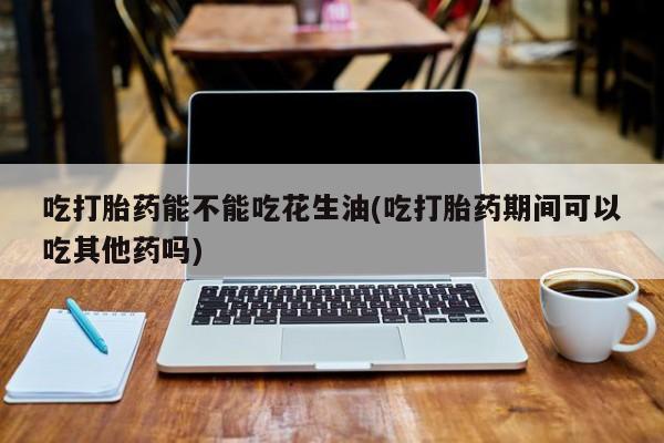 哪里有流产药联系方式吃打胎药能不能吃花生油(吃打胎药期间可以吃其他药吗)