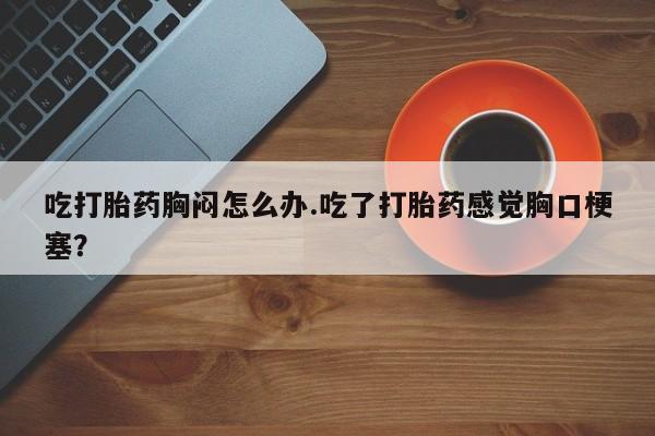 哪里有流产药联系方式吃打胎药胸闷怎么办.吃了打胎药感觉胸口梗塞？
