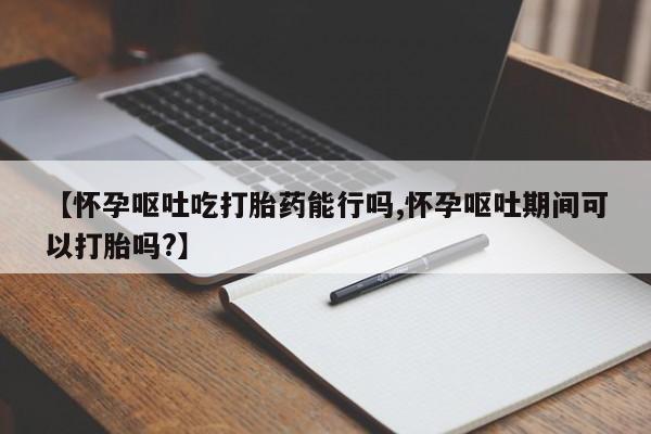 哪里有流产药联系方式【怀孕呕吐吃打胎药能行吗,怀孕呕吐期间可以打胎吗?】
