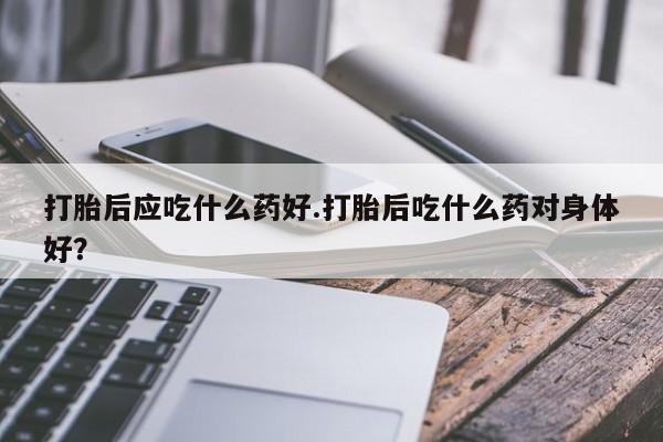 哪里有流产药联系方式打胎后应吃什么药好.打胎后吃什么药对身体好？