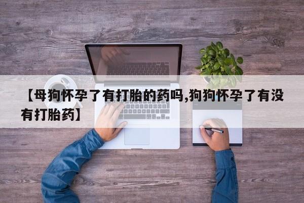 哪里有流产药联系方式【母狗怀孕了有打胎的药吗,狗狗怀孕了有没有打胎药】