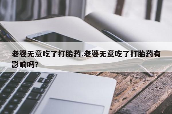 哪里有流产药联系方式老婆无意吃了打胎药.老婆无意吃了打胎药有影响吗？