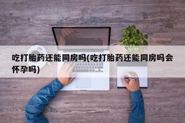哪里有流产药联系方式吃打胎药还能同房吗(吃打胎药还能同房吗会怀孕吗)