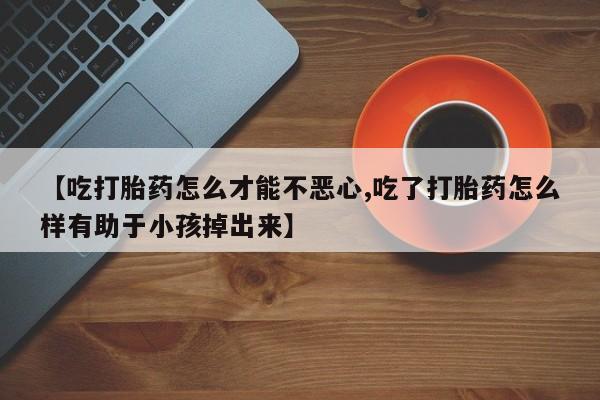 哪里有流产药联系方式【吃打胎药怎么才能不恶心,吃了打胎药怎么样有助于小孩掉出来】