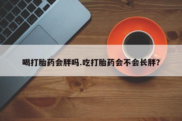 哪里有流产药联系方式喝打胎药会胖吗.吃打胎药会不会长胖？