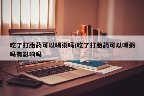 哪里有流产药联系方式吃了打胎药可以喝粥吗/吃了打胎药可以喝粥吗有影响吗