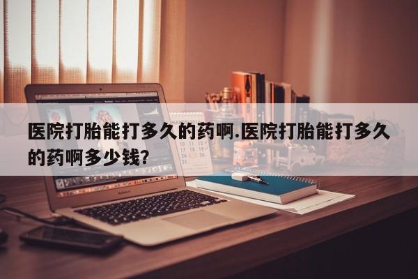 哪里有流产药联系方式医院打胎能打多久的药啊.医院打胎能打多久的药啊多少钱？