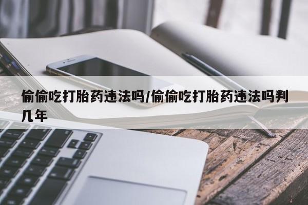 哪里有流产药联系方式偷偷吃打胎药违法吗/偷偷吃打胎药违法吗判几年