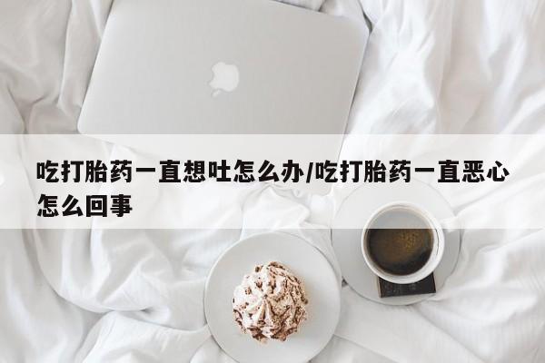 哪里有流产药联系方式吃打胎药一直想吐怎么办/吃打胎药一直恶心怎么回事