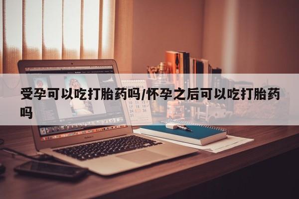 哪里有流产药联系方式受孕可以吃打胎药吗/怀孕之后可以吃打胎药吗
