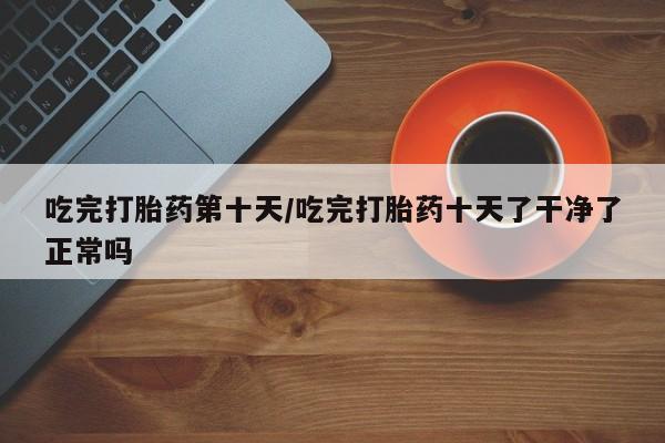 哪里有流产药联系方式吃完打胎药第十天/吃完打胎药十天了干净了正常吗