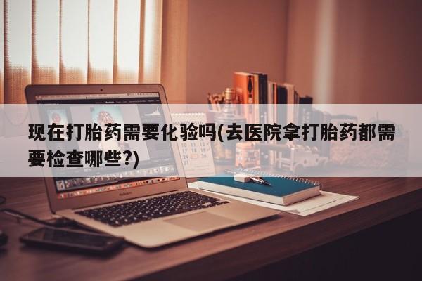 哪里有流产药联系方式现在打胎药需要化验吗(去医院拿打胎药都需要检查哪些?)
