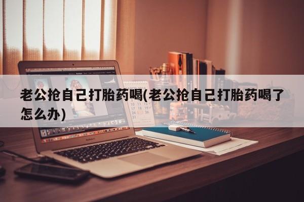 哪里有流产药联系方式老公抢自己打胎药喝(老公抢自己打胎药喝了怎么办)