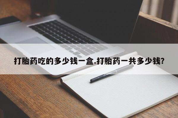 哪里有流产药联系方式打胎药吃的多少钱一盒.打胎药一共多少钱？