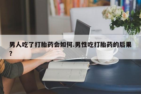 哪里有流产药联系方式男人吃了打胎药会如何.男性吃打胎药的后果？