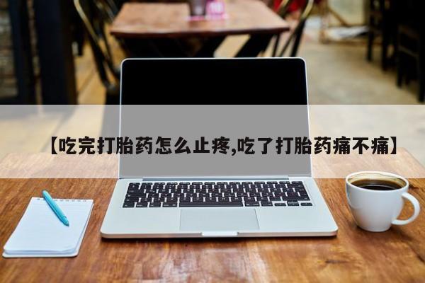 哪里有流产药联系方式【吃完打胎药怎么止疼,吃了打胎药痛不痛】