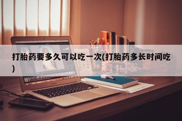 哪里有流产药联系方式打胎药要多久可以吃一次(打胎药多长时间吃)