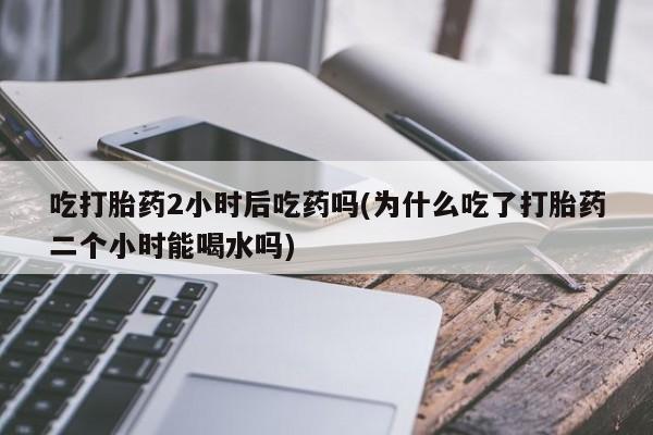 哪里有流产药联系方式吃打胎药2小时后吃药吗(为什么吃了打胎药二个小时能喝水吗)
