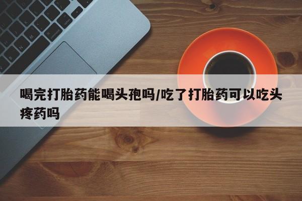 哪里有流产药联系方式喝完打胎药能喝头孢吗/吃了打胎药可以吃头疼药吗