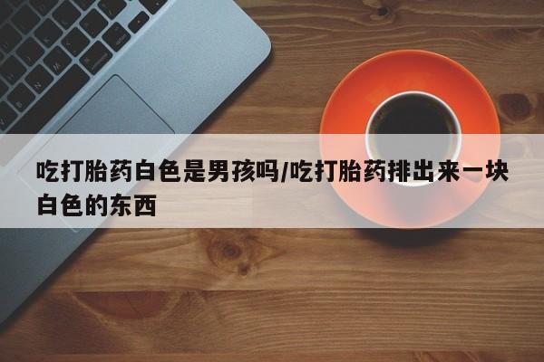 哪里有流产药联系方式吃打胎药白色是男孩吗/吃打胎药排出来一块白色的东西