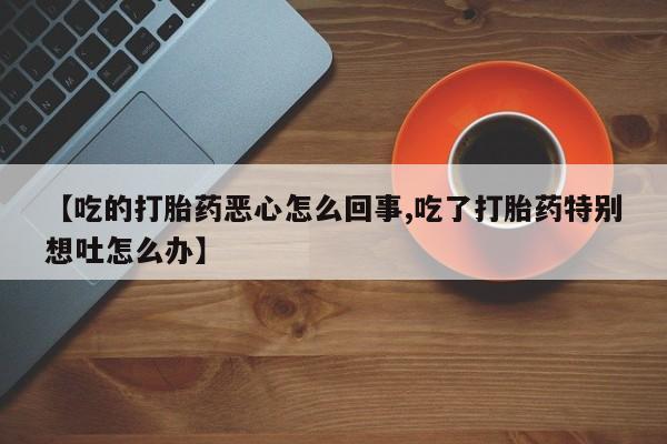 哪里有流产药联系方式【吃的打胎药恶心怎么回事,吃了打胎药特别想吐怎么办】