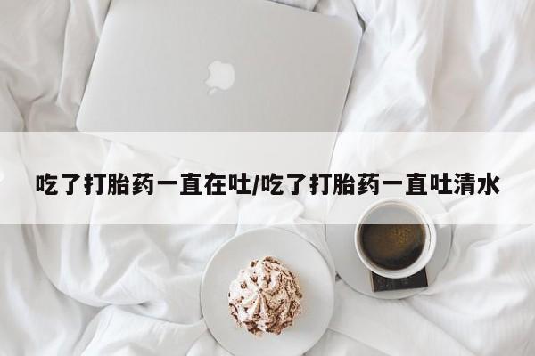 哪里有流产药联系方式吃了打胎药一直在吐/吃了打胎药一直吐清水
