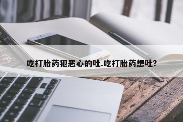 哪里有流产药联系方式吃打胎药犯恶心的吐.吃打胎药想吐？