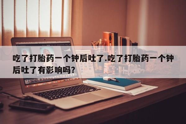 哪里有流产药联系方式吃了打胎药一个钟后吐了.吃了打胎药一个钟后吐了有影响吗？