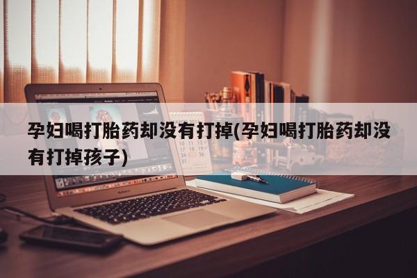 哪里有流产药联系方式孕妇喝打胎药却没有打掉(孕妇喝打胎药却没有打掉孩子)
