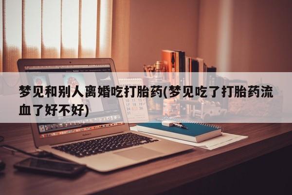 哪里有流产药联系方式梦见和别人离婚吃打胎药(梦见吃了打胎药流血了好不好)