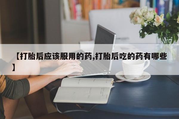 哪里有流产药联系方式【打胎后应该服用的药,打胎后吃的药有哪些】