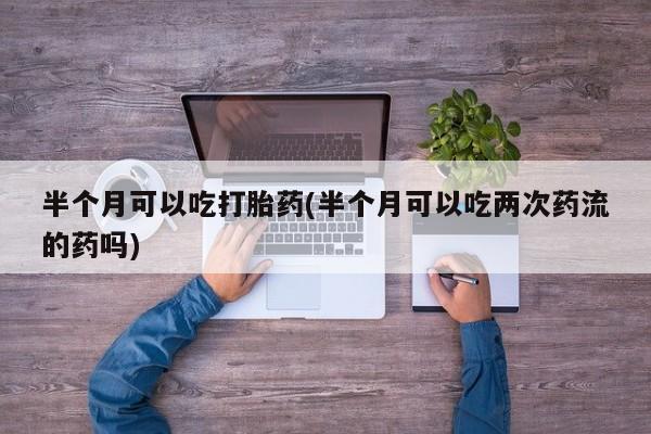 哪里有流产药联系方式半个月可以吃打胎药(半个月可以吃两次药流的药吗)