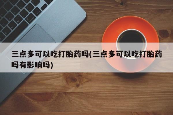 哪里有流产药联系方式三点多可以吃打胎药吗(三点多可以吃打胎药吗有影响吗)