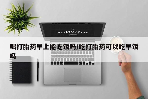 哪里有流产药联系方式喝打胎药早上能吃饭吗/吃打胎药可以吃早饭吗
