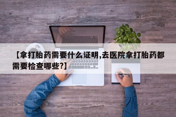 哪里有流产药联系方式【拿打胎药需要什么证明,去医院拿打胎药都需要检查哪些?】