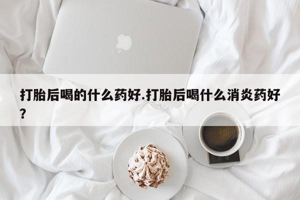 哪里有流产药联系方式打胎后喝的什么药好.打胎后喝什么消炎药好？