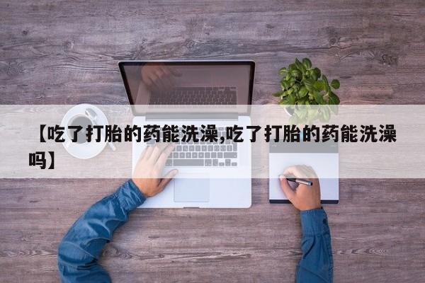 哪里有流产药联系方式【吃了打胎的药能洗澡,吃了打胎的药能洗澡吗】