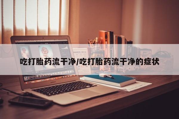 哪里有流产药联系方式吃打胎药流干净/吃打胎药流干净的症状