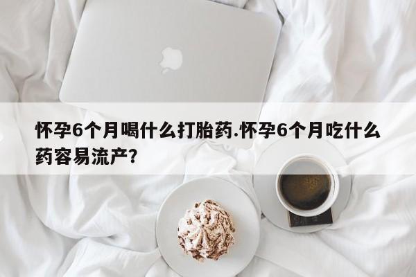 哪里有流产药联系方式怀孕6个月喝什么打胎药.怀孕6个月吃什么药容易流产？