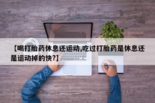 哪里有流产药联系方式【喝打胎药休息还运动,吃过打胎药是休息还是运动掉的快?】