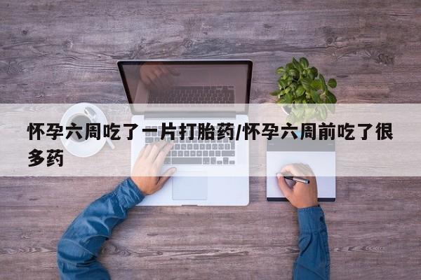 哪里有流产药联系方式怀孕六周吃了一片打胎药/怀孕六周前吃了很多药