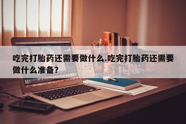 哪里有流产药联系方式吃完打胎药还需要做什么.吃完打胎药还需要做什么准备？