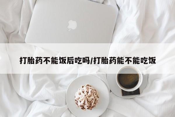 哪里有流产药联系方式打胎药不能饭后吃吗/打胎药能不能吃饭