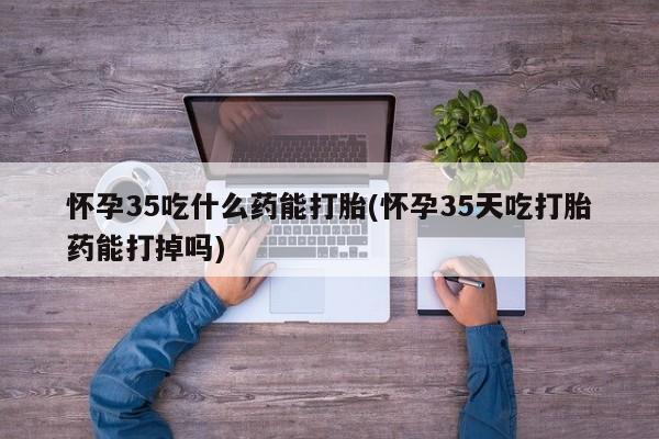 哪里有流产药联系方式怀孕35吃什么药能打胎(怀孕35天吃打胎药能打掉吗)