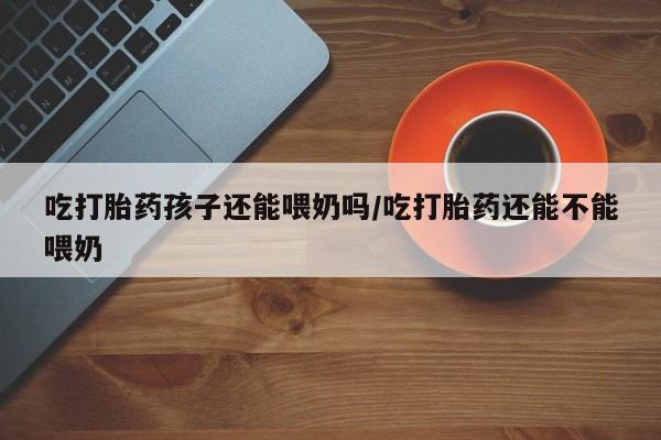 哪里有流产药联系方式吃打胎药孩子还能喂奶吗/吃打胎药还能不能喂奶