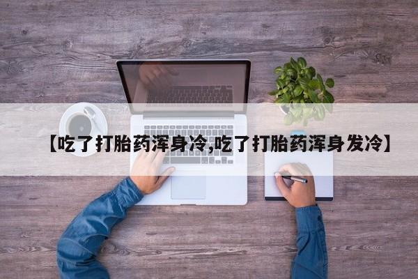 哪里有流产药联系方式【吃了打胎药浑身冷,吃了打胎药浑身发冷】