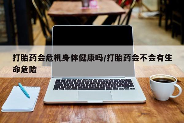哪里有流产药联系方式打胎药会危机身体健康吗/打胎药会不会有生命危险