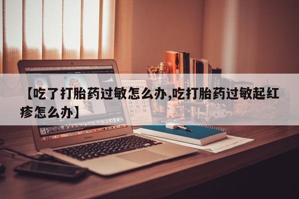 哪里有流产药联系方式【吃了打胎药过敏怎么办,吃打胎药过敏起红疹怎么办】