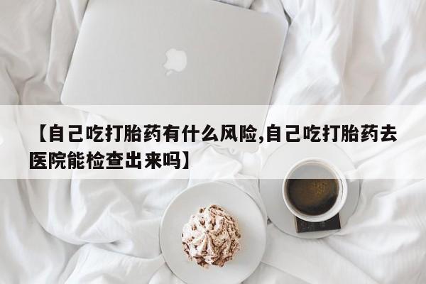哪里有流产药联系方式【自己吃打胎药有什么风险,自己吃打胎药去医院能检查出来吗】